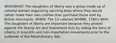 WHO/WHAT: The daughters of liberty was a group made up of colonial women organizing spinning bees where they would rather make their own clothes than purchase those sold by British merchants. WHEN: The 13 colonies WHERE: 1760's WHY: The daughters of liberty are important because they protest against the Stamp Act and Townshend Acts by aiding the Sons of Liberty in boycotts and non-importation movements prior to the outbreak of the Revolutionary War.