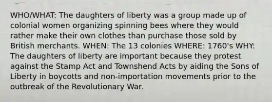 WHO/WHAT: The daughters of liberty was a group made up of colonial women organizing spinning bees where they would rather make their own clothes than purchase those sold by British merchants. WHEN: The 13 colonies WHERE: 1760's WHY: The daughters of liberty are important because they protest against the Stamp Act and Townshend Acts by aiding the Sons of Liberty in boycotts and non-importation movements prior to the outbreak of the Revolutionary War.