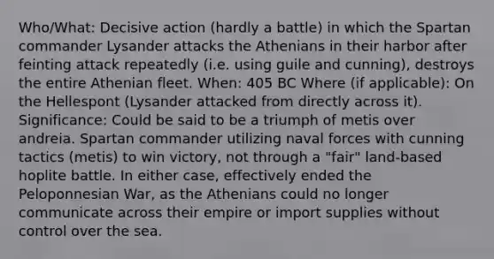 Who/What: Decisive action (hardly a battle) in which the Spartan commander Lysander attacks the Athenians in their harbor after feinting attack repeatedly (i.e. using guile and cunning), destroys the entire Athenian fleet. When: 405 BC Where (if applicable): On the Hellespont (Lysander attacked from directly across it). Significance: Could be said to be a triumph of metis over andreia. Spartan commander utilizing naval forces with cunning tactics (metis) to win victory, not through a "fair" land-based hoplite battle. In either case, effectively ended the Peloponnesian War, as the Athenians could no longer communicate across their empire or import supplies without control over the sea.