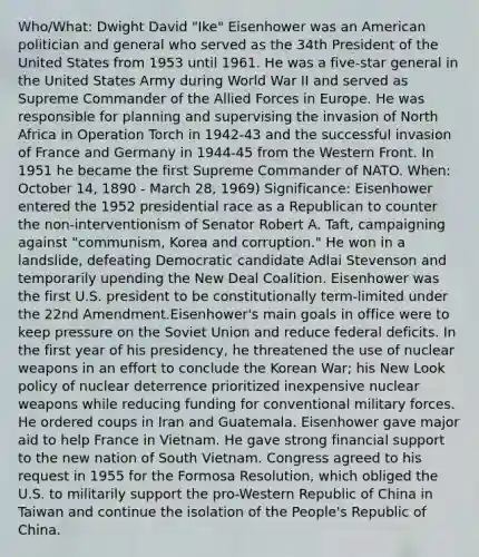 Who/What: Dwight David "Ike" Eisenhower was an American politician and general who served as the 34th President of the United States from 1953 until 1961. He was a five-star general in the United States Army during World War II and served as Supreme Commander of the Allied Forces in Europe. He was responsible for planning and supervising the invasion of North Africa in Operation Torch in 1942-43 and the successful invasion of France and Germany in 1944-45 from the Western Front. In 1951 he became the first Supreme Commander of NATO. When: October 14, 1890 - March 28, 1969) Significance: Eisenhower entered the 1952 presidential race as a Republican to counter the non-interventionism of Senator Robert A. Taft, campaigning against "communism, Korea and corruption." He won in a landslide, defeating Democratic candidate Adlai Stevenson and temporarily upending the New Deal Coalition. Eisenhower was the first U.S. president to be constitutionally term-limited under the 22nd Amendment.Eisenhower's main goals in office were to keep pressure on the Soviet Union and reduce federal deficits. In the first year of his presidency, he threatened the use of nuclear weapons in an effort to conclude the Korean War; his New Look policy of nuclear deterrence prioritized inexpensive nuclear weapons while reducing funding for conventional military forces. He ordered coups in Iran and Guatemala. Eisenhower gave major aid to help France in Vietnam. He gave strong financial support to the new nation of South Vietnam. Congress agreed to his request in 1955 for the Formosa Resolution, which obliged the U.S. to militarily support the pro-Western Republic of China in Taiwan and continue the isolation of the People's Republic of China.