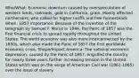 Who/What: Economic downturn caused by overspeculation of western lands, railroads, gold in California, grain. Mostly affected northerners, who called for higher tariffs and free homesteads When: 1857 Importance: Because of the invention of the telegraph by Samuel F. Morse in 1844, the Panic of 1857 was the first financial crisis to spread rapidly throughout the United States. The world economy was also more interconnected by the 1850s, which also made the Panic of 1857 the first worldwide economic crisis. Shape/Impact America: The national economic depression, caused by the Panic of 1857, engulfed the country for nearly three years further increasing tension in the United States which was on the verge of American Civil war (1861-1865) over the issue of slavery.