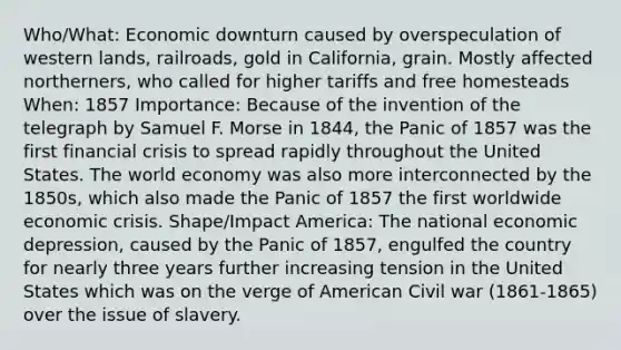 Who/What: Economic downturn caused by overspeculation of western lands, railroads, gold in California, grain. Mostly affected northerners, who called for higher tariffs and free homesteads When: 1857 Importance: Because of the invention of the telegraph by Samuel F. Morse in 1844, the Panic of 1857 was the first financial crisis to spread rapidly throughout the United States. The world economy was also more interconnected by the 1850s, which also made the Panic of 1857 the first worldwide economic crisis. Shape/Impact America: The national economic depression, caused by the Panic of 1857, engulfed the country for nearly three years further increasing tension in the United States which was on the verge of American Civil war (1861-1865) over the issue of slavery.