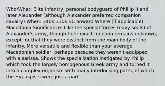 Who/What: Elite infantry, personal bodyguard of Phillip II and later Alexander (although Alexander preferred companion cavalry) When: 340s-330s BC onward Where (if applicable): Macedonia Significance: Like the special forces (navy seals) of Alexander's army, though their exact function remains unknown, except for that they were distinct from the main body of the infantry. More versatile and flexible than your average Macedonian soldier, perhaps because they weren't equipped with a sarissa. Shows the specialization instigated by Philip which took the largely homogenous Greek army and turned it into a complex organism with many interlocking parts, of which the Hypaspists were just a part.