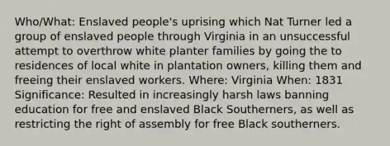 Who/What: Enslaved people's uprising which Nat Turner led a group of enslaved people through Virginia in an unsuccessful attempt to overthrow white planter families by going the to residences of local white in plantation owners, killing them and freeing their enslaved workers. Where: Virginia When: 1831 Significance: Resulted in increasingly harsh laws banning education for free and enslaved Black Southerners, as well as restricting the right of assembly for free Black southerners.