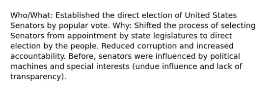 Who/What: Established the direct election of United States Senators by popular vote. Why: Shifted the process of selecting Senators from appointment by state legislatures to direct election by the people. Reduced corruption and increased accountability. Before, senators were influenced by political machines and special interests (undue influence and lack of transparency).