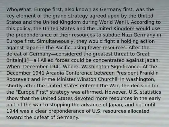 Who/What: Europe first, also known as Germany first, was the key element of the grand strategy agreed upon by the United States and the United Kingdom during World War II. According to this policy, the United States and the United Kingdom would use the preponderance of their resources to subdue Nazi Germany in Europe first. Simultaneously, they would fight a holding action against Japan in the Pacific, using fewer resources. After the defeat of Germany—considered the greatest threat to Great Britain[1]—all Allied forces could be concentrated against Japan. When: December 1941 Where: Washington Significance: At the December 1941 Arcadia Conference between President Franklin Roosevelt and Prime Minister Winston Churchill in Washington, shortly after the United States entered the War, the decision for the "Europe First" strategy was affirmed. However, U.S. statistics show that the United States devoted more resources in the early part of the war to stopping the advance of Japan, and not until 1944 was a clear preponderance of U.S. resources allocated toward the defeat of Germany.