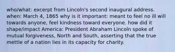 who/what: excerpt from Lincoln's second inaugural address. when: March 4, 1865 why is it important: meant to feel no ill will towards anyone, feel kindness toward everyone. how did it shape/impact America: President Abraham Lincoln spoke of mutual forgiveness, North and South, asserting that the true mettle of a nation lies in its capacity for charity.