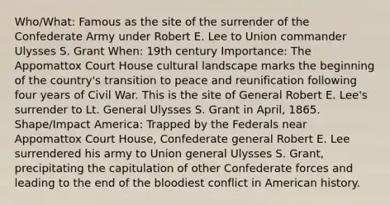 Who/What: Famous as the site of the surrender of the Confederate Army under Robert E. Lee to Union commander Ulysses S. Grant When: 19th century Importance: The Appomattox Court House cultural landscape marks the beginning of the country's transition to peace and reunification following four years of Civil War. This is the site of General Robert E. Lee's surrender to Lt. General Ulysses S. Grant in April, 1865. Shape/Impact America: Trapped by the Federals near Appomattox Court House, Confederate general Robert E. Lee surrendered his army to Union general Ulysses S. Grant, precipitating the capitulation of other Confederate forces and leading to the end of <a href='https://www.questionai.com/knowledge/k7oXMfj7lk-the-blood' class='anchor-knowledge'>the blood</a>iest conflict in American history.