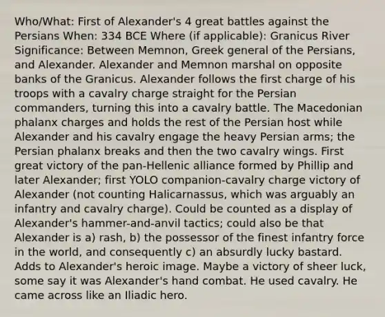 Who/What: First of Alexander's 4 great battles against the Persians When: 334 BCE Where (if applicable): Granicus River Significance: Between Memnon, Greek general of the Persians, and Alexander. Alexander and Memnon marshal on opposite banks of the Granicus. Alexander follows the first charge of his troops with a cavalry charge straight for the Persian commanders, turning this into a cavalry battle. The Macedonian phalanx charges and holds the rest of the Persian host while Alexander and his cavalry engage the heavy Persian arms; the Persian phalanx breaks and then the two cavalry wings. First great victory of the pan-Hellenic alliance formed by Phillip and later Alexander; first YOLO companion-cavalry charge victory of Alexander (not counting Halicarnassus, which was arguably an infantry and cavalry charge). Could be counted as a display of Alexander's hammer-and-anvil tactics; could also be that Alexander is a) rash, b) the possessor of the finest infantry force in the world, and consequently c) an absurdly lucky bastard. Adds to Alexander's heroic image. Maybe a victory of sheer luck, some say it was Alexander's hand combat. He used cavalry. He came across like an Iliadic hero.