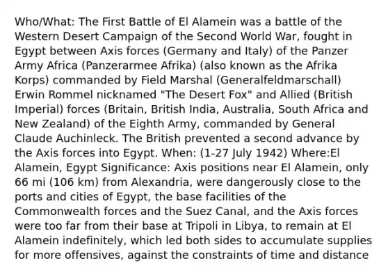 Who/What: The First Battle of El Alamein was a battle of the Western Desert Campaign of the Second World War, fought in Egypt between Axis forces (Germany and Italy) of the Panzer Army Africa (Panzerarmee Afrika) (also known as the Afrika Korps) commanded by Field Marshal (Generalfeldmarschall) Erwin Rommel nicknamed "The Desert Fox" and Allied (British Imperial) forces (Britain, British India, Australia, South Africa and New Zealand) of the Eighth Army, commanded by General Claude Auchinleck. The British prevented a second advance by the Axis forces into Egypt. When: (1-27 July 1942) Where:El Alamein, Egypt Significance: Axis positions near El Alamein, only 66 mi (106 km) from Alexandria, were dangerously close to the ports and cities of Egypt, the base facilities of the Commonwealth forces and the Suez Canal, and the Axis forces were too far from their base at Tripoli in Libya, to remain at El Alamein indefinitely, which led both sides to accumulate supplies for more offensives, against the constraints of time and distance