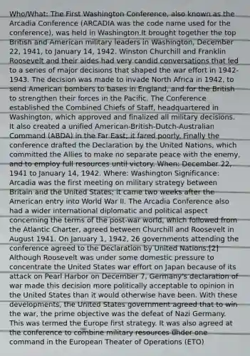 Who/What: The First Washington Conference, also known as the Arcadia Conference (ARCADIA was the code name used for the conference), was held in Washington.It brought together the top British and American military leaders in Washington, December 22, 1941, to January 14, 1942. Winston Churchill and Franklin Roosevelt and their aides had very candid conversations that led to a series of major decisions that shaped the war effort in 1942-1943. The decision was made to invade North Africa in 1942, to send American bombers to bases in England, and for the British to strengthen their forces in the Pacific. The Conference established the Combined Chiefs of Staff, headquartered in Washington, which approved and finalized all military decisions. It also created a unified American-British-Dutch-Australian Command (ABDA) in the Far East; it fared poorly. Finally the conference drafted the Declaration by the United Nations, which committed the Allies to make no separate peace with the enemy, and to employ full resources until victory. When: December 22, 1941 to January 14, 1942. Where: Washington Significance: Arcadia was the first meeting on military strategy between Britain and the United States; it came two weeks after the American entry into World War II. The Arcadia Conference also had a wider international diplomatic and political aspect concerning the terms of the post-war world, which followed from the Atlantic Charter, agreed between Churchill and Roosevelt in August 1941. On January 1, 1942, 26 governments attending the conference agreed to the Declaration by United Nations.[2] Although Roosevelt was under some domestic pressure to concentrate the United States war effort on Japan because of its attack on Pearl Harbor on December 7, Germany's declaration of war made this decision more politically acceptable to opinion in the United States than it would otherwise have been. With these developments, the United States government agreed that to win the war, the prime objective was the defeat of Nazi Germany. This was termed the Europe first strategy. It was also agreed at the conference to combine military resources under one command in the European Theater of Operations (ETO)