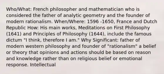 Who/What: French philosopher and mathematician who is considered the father of analytic geometry and the founder of modern rationalism. When/Where: 1596 -1650, France and Dutch Republic How: His main works, Meditations on First Philosophy (1641) and Principles of Philosophy (1644), include the famous dictum "I think, therefore I am." Why Significant: father of modern western philosophy and founder of "rationalism" a belief or theory that opinions and actions should be based on reason and knowledge rather than on religious belief or emotional response. Intellectual