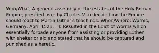 Who/What: A general assembly of the estates of the Holy Roman Empire; presided over by Charles V to decide how the Empire should react to Martin Luther's teachings. When/Where: Worms, Germany, April 1521. HI: Resulted in the Edict of Worms which essentially forbade anyone from assisting or providing Luther with shelter or aid and stated that he should be captured and punished as a heretic.