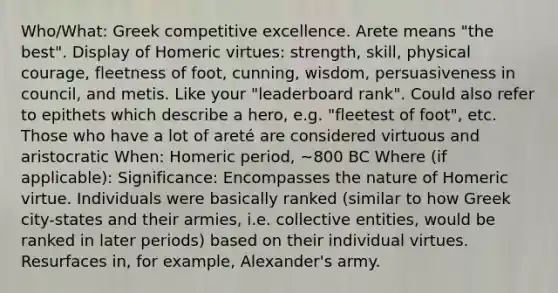 Who/What: Greek competitive excellence. Arete means "the best". Display of Homeric virtues: strength, skill, physical courage, fleetness of foot, cunning, wisdom, persuasiveness in council, and metis. Like your "leaderboard rank". Could also refer to epithets which describe a hero, e.g. "fleetest of foot", etc. Those who have a lot of areté are considered virtuous and aristocratic When: Homeric period, ~800 BC Where (if applicable): Significance: Encompasses the nature of Homeric virtue. Individuals were basically ranked (similar to how Greek city-states and their armies, i.e. collective entities, would be ranked in later periods) based on their individual virtues. Resurfaces in, for example, Alexander's army.