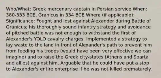 Who/What: Greek mercenary captain in Persian service When: 380-333 BCE, Granicus in 334 BCE Where (if applicable): Significance: Fought and lost against Alexander during Battle of Granicus; his thoroughly sound infantry strategy and avoidance of pitched battle was not enough to withstand the first of Alexander's YOLO cavalry charges. Implemented a strategy to lay waste to the land in front of Alexander's path to prevent him from feeding his troops (would have been very effective we can imagine) and to raise the Greek city-states (Athens and Sparta and allies) against him. Arguable that he could have put a stop to Alexander's entire enterprise if he was not killed prematurely.