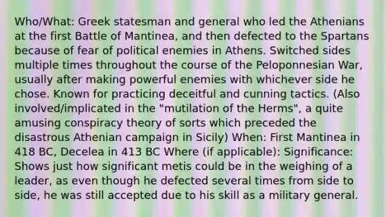 Who/What: Greek statesman and general who led the Athenians at the first Battle of Mantinea, and then defected to the Spartans because of fear of political enemies in Athens. Switched sides multiple times throughout the course of the Peloponnesian War, usually after making powerful enemies with whichever side he chose. Known for practicing deceitful and cunning tactics. (Also involved/implicated in the "mutilation of the Herms", a quite amusing conspiracy theory of sorts which preceded the disastrous Athenian campaign in Sicily) When: First Mantinea in 418 BC, Decelea in 413 BC Where (if applicable): Significance: Shows just how significant metis could be in the weighing of a leader, as even though he defected several times from side to side, he was still accepted due to his skill as a military general.