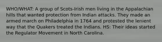 WHO/WHAT: A group of Scots-Irish men living in the Appalachian hills that wanted protection from Indian attacks. They made an armed march on Philadelphia in 1764 and protested the lenient way that the Quakers treated the Indians. HS: Their ideas started the Regulator Movement in North Carolina.