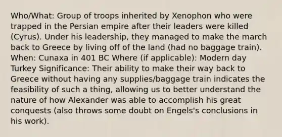 Who/What: Group of troops inherited by Xenophon who were trapped in the Persian empire after their leaders were killed (Cyrus). Under his leadership, they managed to make the march back to Greece by living off of the land (had no baggage train). When: Cunaxa in 401 BC Where (if applicable): Modern day Turkey Significance: Their ability to make their way back to Greece without having any supplies/baggage train indicates the feasibility of such a thing, allowing us to better understand the nature of how Alexander was able to accomplish his great conquests (also throws some doubt on Engels's conclusions in his work).