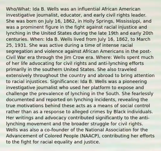 Who/What: Ida B. Wells was an influential African American investigative journalist, educator, and early civil rights leader. She was born on July 16, 1862, in Holly Springs, Mississippi, and was a prominent figure in the fight against racial injustice and lynching in the United States during the late 19th and early 20th centuries. When: Ida B. Wells lived from July 16, 1862, to March 25, 1931. She was active during a time of intense racial segregation and violence against African Americans in the post-Civil War era through the Jim Crow era. Where: Wells spent much of her life advocating for civil rights and anti-lynching efforts primarily in the southern United States. She also traveled extensively throughout the country and abroad to bring attention to racial injustices. Significance: Ida B. Wells was a pioneering investigative journalist who used her platform to expose and challenge the prevalence of lynching in the South. She fearlessly documented and reported on lynching incidents, revealing the true motivations behind these acts as a means of social control rather than as a response to alleged crimes by Black individuals. Her writings and advocacy contributed significantly to the anti-lynching movement and the broader struggle for civil rights. Wells was also a co-founder of the National Association for the Advancement of Colored People (NAACP), contributing her efforts to the fight for racial equality and justice.