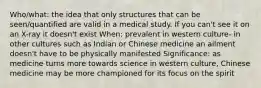 Who/what: the idea that only structures that can be seen/quantified are valid in a medical study. If you can't see it on an X-ray it doesn't exist When: prevalent in western culture- in other cultures such as Indian or Chinese medicine an ailment doesn't have to be physically manifested Significance: as medicine turns more towards science in western culture, Chinese medicine may be more championed for its focus on the spirit