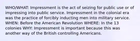 WHO/WHAT: Impressment is the act of seizing for public use or of impressing into public service. Impressment in the colonial era was the practice of forcibly inducting men into military service. WHEN: Before the American Revolution WHERE: In the 13 colonies WHY: Impressment is important because this was another way of the British controlling Americans.