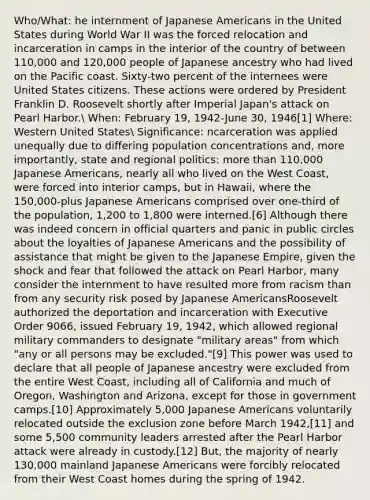 Who/What: he internment of Japanese Americans in the United States during World War II was the forced relocation and incarceration in camps in the interior of the country of between 110,000 and 120,000 people of Japanese ancestry who had lived on the Pacific coast. Sixty-two percent of the internees were United States citizens. These actions were ordered by President Franklin D. Roosevelt shortly after Imperial Japan's attack on Pearl Harbor. When: February 19, 1942-June 30, 1946[1] Where: Western United States Significance: ncarceration was applied unequally due to differing population concentrations and, more importantly, state and regional politics: more than 110,000 Japanese Americans, nearly all who lived on the West Coast, were forced into interior camps, but in Hawaii, where the 150,000-plus Japanese Americans comprised over one-third of the population, 1,200 to 1,800 were interned.[6] Although there was indeed concern in official quarters and panic in public circles about the loyalties of Japanese Americans and the possibility of assistance that might be given to the Japanese Empire, given the shock and fear that followed the attack on Pearl Harbor, many consider the internment to have resulted more from racism than from any security risk posed by Japanese AmericansRoosevelt authorized the deportation and incarceration with Executive Order 9066, issued February 19, 1942, which allowed regional military commanders to designate "military areas" from which "any or all persons may be excluded."[9] This power was used to declare that all people of Japanese ancestry were excluded from the entire West Coast, including all of California and much of Oregon, Washington and Arizona, except for those in government camps.[10] Approximately 5,000 Japanese Americans voluntarily relocated outside the exclusion zone before March 1942,[11] and some 5,500 community leaders arrested after the Pearl Harbor attack were already in custody.[12] But, the majority of nearly 130,000 mainland Japanese Americans were forcibly relocated from their West Coast homes during the spring of 1942.