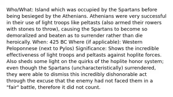 Who/What: Island which was occupied by the Spartans before being besieged by the Athenians. Athenians were very successful in their use of light troops like peltasts (also armed their rowers with stones to throw), causing the Spartans to become so demoralized and beaten as to surrender rather than die heroically. When: 425 BC Where (if applicable): Western Peloponnese (next to Pylos) Significance: Shows the incredible effectiveness of light troops and peltasts against hoplite forces. Also sheds some light on the quirks of the hoplite honor system; even though the Spartans (uncharacteristically) surrendered, they were able to dismiss this incredibly dishonorable act through the excuse that the enemy had not faced them in a "fair" battle, therefore it did not count.