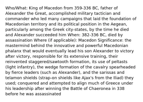 Who/What: King of Macedon from 359-336 BC, father of Alexander the Great, accomplished military tactician and commander who led many campaigns that laid the foundation of Macedonian territory and its political position in the Aegean, particularly among the Greek city-states, by the time he died and Alexander succeeded him When: 382-336 BC, died by assassination Where (if applicable): Macedon Significance: the mastermind behind the innovative and powerful Macedonian phalanx that would eventually lead his son Alexander to victory after victory, responsible for its extensive training, their reinvented staggered/sawtooth formation, its use of peltasts (light infantry), the wedge formation of the cavalry spearheaded by fierce leaders (such as Alexander), and the sarissas and telamon shields (strap-on shields like Ajax's from the Iliad) they used; conquered and attempted to align much of Greece under his leadership after winning the Battle of Chaeronea in 338 before he was assassinated