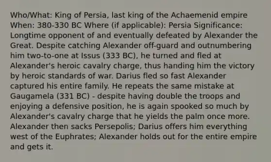 Who/What: King of Persia, last king of the Achaemenid empire When: 380-330 BC Where (if applicable): Persia Significance: Longtime opponent of and eventually defeated by Alexander the Great. Despite catching Alexander off-guard and outnumbering him two-to-one at Issus (333 BC), he turned and fled at Alexander's heroic cavalry charge, thus handing him the victory by heroic standards of war. Darius fled so fast Alexander captured his entire family. He repeats the same mistake at Gaugamela (331 BC) - despite having double the troops and enjoying a defensive position, he is again spooked so much by Alexander's cavalry charge that he yields the palm once more. Alexander then sacks Persepolis; Darius offers him everything west of the Euphrates; Alexander holds out for the entire empire and gets it.