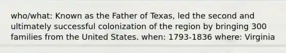 who/what: Known as the Father of Texas, led the second and ultimately successful colonization of the region by bringing 300 families from the United States. when: 1793-1836 where: Virginia