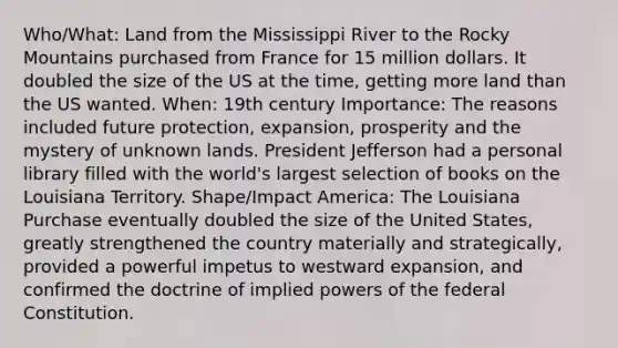 Who/What: Land from the Mississippi River to the Rocky Mountains purchased from France for 15 million dollars. It doubled the size of the US at the time, getting more land than the US wanted. When: 19th century Importance: The reasons included future protection, expansion, prosperity and the mystery of unknown lands. President Jefferson had a personal library filled with the world's largest selection of books on the Louisiana Territory. Shape/Impact America: The Louisiana Purchase eventually doubled the size of the United States, greatly strengthened the country materially and strategically, provided a powerful impetus to westward expansion, and confirmed the doctrine of implied <a href='https://www.questionai.com/knowledge/kKSx9oT84t-powers-of' class='anchor-knowledge'>powers of</a> the federal Constitution.