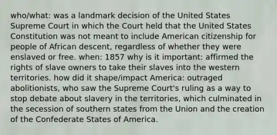 who/what: was a landmark decision of the United States Supreme Court in which the Court held that the United States Constitution was not meant to include American citizenship for people of African descent, regardless of whether they were enslaved or free. when: 1857 why is it important: affirmed the rights of slave owners to take their slaves into the western territories. how did it shape/impact America: outraged abolitionists, who saw the Supreme Court's ruling as a way to stop debate about slavery in the territories, which culminated in the secession of southern states from the Union and the creation of the Confederate States of America.