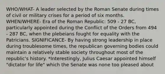 WHO/WHAT- A leader selected by the Roman Senate during times of civil or military crises for a period of six months. WHEN/WHERE- Era of the Roman Republic: 509 - 27 BC, particularly appointed during the Conflict of the Orders from 494 - 287 BC, when the plebeians fought for equality with the Patricians. SIGNIFICANCE- By having strong leadership in place during troublesome times, the republican governing bodies could maintain a relatively stable society throughout most of the republic's history. *Interestingly, Julius Caesar appointed himself "dictator for life" which the Senate was none too pleased about