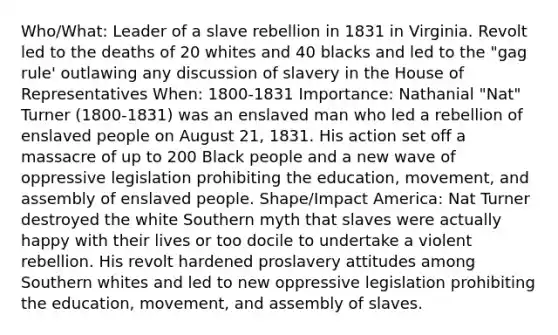 Who/What: Leader of a slave rebellion in 1831 in Virginia. Revolt led to the deaths of 20 whites and 40 blacks and led to the "gag rule' outlawing any discussion of slavery in the House of Representatives When: 1800-1831 Importance: Nathanial "Nat" Turner (1800-1831) was an enslaved man who led a rebellion of enslaved people on August 21, 1831. His action set off a massacre of up to 200 Black people and a new wave of oppressive legislation prohibiting the education, movement, and assembly of enslaved people. Shape/Impact America: Nat Turner destroyed the white Southern myth that slaves were actually happy with their lives or too docile to undertake a violent rebellion. His revolt hardened proslavery attitudes among Southern whites and led to new oppressive legislation prohibiting the education, movement, and assembly of slaves.