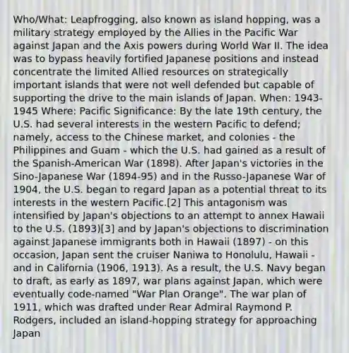 Who/What: Leapfrogging, also known as island hopping, was a military strategy employed by the Allies in the Pacific War against Japan and the Axis powers during World War II. The idea was to bypass heavily fortified Japanese positions and instead concentrate the limited Allied resources on strategically important islands that were not well defended but capable of supporting the drive to the main islands of Japan. When: 1943-1945 Where: Pacific Significance: By the late 19th century, the U.S. had several interests in the western Pacific to defend; namely, access to the Chinese market, and colonies - the Philippines and Guam - which the U.S. had gained as a result of the Spanish-American War (1898). After Japan's victories in the Sino-Japanese War (1894-95) and in the Russo-Japanese War of 1904, the U.S. began to regard Japan as a potential threat to its interests in the western Pacific.[2] This antagonism was intensified by Japan's objections to an attempt to annex Hawaii to the U.S. (1893)[3] and by Japan's objections to discrimination against Japanese immigrants both in Hawaii (1897) - on this occasion, Japan sent the cruiser Naniwa to Honolulu, Hawaii - and in California (1906, 1913). As a result, the U.S. Navy began to draft, as early as 1897, war plans against Japan, which were eventually code-named "War Plan Orange". The war plan of 1911, which was drafted under Rear Admiral Raymond P. Rodgers, included an island-hopping strategy for approaching Japan