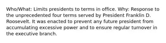 Who/What: Limits presidents to terms in office. Why: Response to the unprecedented four terms served by President Franklin D. Roosevelt. It was enacted to prevent any future president from accumulating excessive power and to ensure regular turnover in the executive branch.