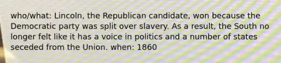 who/what: Lincoln, the Republican candidate, won because the Democratic party was split over slavery. As a result, the South no longer felt like it has a voice in politics and a number of states seceded from the Union. when: 1860