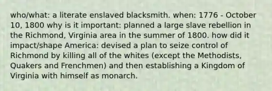 who/what: a literate enslaved blacksmith. when: 1776 - October 10, 1800 why is it important: planned a large slave rebellion in the Richmond, Virginia area in the summer of 1800. how did it impact/shape America: devised a plan to seize control of Richmond by killing all of the whites (except the Methodists, Quakers and Frenchmen) and then establishing a Kingdom of Virginia with himself as monarch.