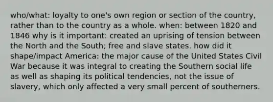 who/what: loyalty to one's own region or section of the country, rather than to the country as a whole. when: between 1820 and 1846 why is it important: created an uprising of tension between the North and the South; free and slave states. how did it shape/impact America: the major cause of the United States Civil War because it was integral to creating the Southern social life as well as shaping its political tendencies, not the issue of slavery, which only affected a very small percent of southerners.