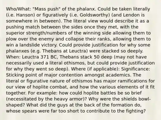 Who/What: "Mass push" of the phalanx. Could be taken literally (i.e. Hanson) or figuratively (i.e. Goldsworthy) (and Lendon is somewhere in between). The literal view would describe it as a pushing match between the sides once they met, with the superior strength/numbers of the winning side allowing them to plow over the enemy and collapse their ranks, allowing them to win a landslide victory. Could provide justification for why some phalanxes (e.g. Thebans at Leuctra) were stacked so deeply. When: Leuctra 371 BC, Thebans stack 50 deep (may not have necessarily used a literal othismos, but could provide justification for why they went so deep). Where (if applicable): Significance: Sticking point of major contention amongst academics. The literal or figurative nature of othismos has major ramifications for our view of hoplite combat, and how the various elements of it fit together. For example: how could hoplite battles be so brief (necessitated by the heavy armor)? Why were the shields bowl-shaped? What did the guys at the back of the formation do, whose spears were far too short to contribute to the fighting?