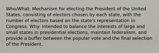 Who/What: Mechanism for electing the President of the United States, consisting of electors chosen by each state, with the number of electors based on the state's representation in Congress. Why: Intended to balance the interests of large and small states in presidential elections, maintain federalism, and provide a buffer between the popular vote and the final selection of the President.