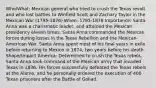 Who/What: Mexican general who tried to crush the Texas revolt and who lost battles to Winfield Scott and Zachary Taylor in the Mexican War (1795-1876) When: 1795-1876 Importance: Santa Anna was a charismatic leader, and attained the Mexican presidency eleven times. Santa Anna commanded the Mexican forces during losses in the Texas Rebellion and the Mexican-American War. Santa Anna spent most of his final years in exile before returning to Mexico in 1874, two years before his death. Shape/Impact America: Determined to crush the Texas rebels, Santa Anna took command of the Mexican army that invaded Texas in 1836. His forces successfully defeated the Texas rebels at the Alamo, and he personally ordered the execution of 400 Texan prisoners after the Battle of Goliad.