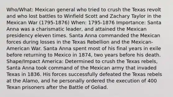 Who/What: Mexican general who tried to crush the Texas revolt and who lost battles to Winfield Scott and Zachary Taylor in the Mexican War (1795-1876) When: 1795-1876 Importance: Santa Anna was a charismatic leader, and attained the Mexican presidency eleven times. Santa Anna commanded the Mexican forces during losses in the Texas Rebellion and the Mexican-American War. Santa Anna spent most of his final years in exile before returning to Mexico in 1874, two years before his death. Shape/Impact America: Determined to crush the Texas rebels, Santa Anna took command of the Mexican army that invaded Texas in 1836. His forces successfully defeated the Texas rebels at the Alamo, and he personally ordered the execution of 400 Texan prisoners after the Battle of Goliad.