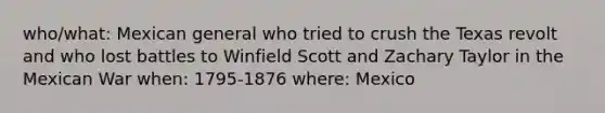 who/what: Mexican general who tried to crush the Texas revolt and who lost battles to Winfield Scott and Zachary Taylor in the Mexican War when: 1795-1876 where: Mexico