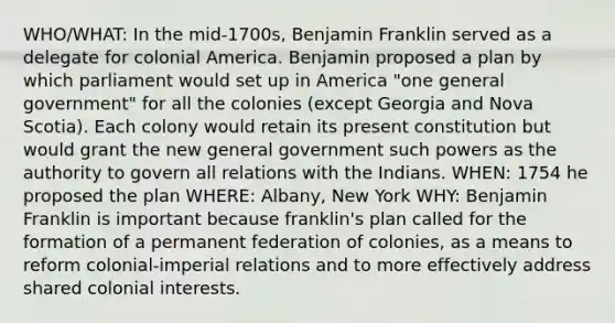 WHO/WHAT: In the mid-1700s, Benjamin Franklin served as a delegate for colonial America. Benjamin proposed a plan by which parliament would set up in America "one general government" for all the colonies (except Georgia and Nova Scotia). Each colony would retain its present constitution but would grant the new general government such powers as the authority to govern all relations with the Indians. WHEN: 1754 he proposed the plan WHERE: Albany, New York WHY: Benjamin Franklin is important because franklin's plan called for the formation of a permanent federation of colonies, as a means to reform colonial-imperial relations and to more effectively address shared colonial interests.