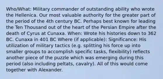 Who/What: Military commander of outstanding ability who wrote the Hellenica. Our most valuable authority for the greater part of the period of the 4th century BC. Perhaps best known for leading the Ten Thousand out of the heart of the Persian Empire after the death of Cyrus at Cunaxa. When: Wrote his histories down to 362 BC. Cunaxa in 401 BC Where (if applicable): Significance: His utilization of military tactics (e.g. splitting his force up into smaller groups to accomplish specific tasks, flexibility) reflects another piece of the puzzle which was emerging during this period (also including peltats, cavalry). All of this would come together with Alexander.