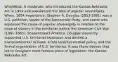 Who/What: A moderate, who introduced the Kansas-Nebraska Act in 1854 and popularized the idea of popular sovereignty. When: 1854 Importance: Stephen A. Douglas (1813-1861) was a U.S. politician, leader of the Democratic Party, and orator who espoused the cause of popular sovereignty in relation to the issue of slavery in the territories before the American Civil War (1861-1865). Shape/Impact America: Douglas staunchly supported U.S. territorial expansion and desired a transcontinental railroad, a free land/homestead policy, and the formal organization of U.S. territories. It was these desires that led to Douglas's most famous piece of legislation: the Kansas-Nebraska Act.