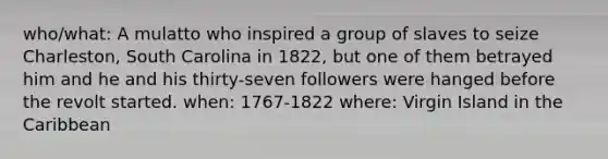 who/what: A mulatto who inspired a group of slaves to seize Charleston, South Carolina in 1822, but one of them betrayed him and he and his thirty-seven followers were hanged before the revolt started. when: 1767-1822 where: Virgin Island in the Caribbean