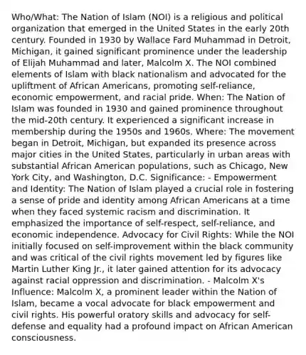 Who/What: The Nation of Islam (NOI) is a religious and political organization that emerged in the United States in the early 20th century. Founded in 1930 by Wallace Fard Muhammad in Detroit, Michigan, it gained significant prominence under the leadership of Elijah Muhammad and later, Malcolm X. The NOI combined elements of Islam with black nationalism and advocated for the upliftment of African Americans, promoting self-reliance, economic empowerment, and racial pride. When: The Nation of Islam was founded in 1930 and gained prominence throughout the mid-20th century. It experienced a significant increase in membership during the 1950s and 1960s. Where: The movement began in Detroit, Michigan, but expanded its presence across major cities in the United States, particularly in urban areas with substantial African American populations, such as Chicago, New York City, and Washington, D.C. Significance: - Empowerment and Identity: The Nation of Islam played a crucial role in fostering a sense of pride and identity among African Americans at a time when they faced systemic racism and discrimination. It emphasized the importance of self-respect, self-reliance, and economic independence. Advocacy for Civil Rights: While the NOI initially focused on self-improvement within the black community and was critical of the civil rights movement led by figures like Martin Luther King Jr., it later gained attention for its advocacy against racial oppression and discrimination. - Malcolm X's Influence: Malcolm X, a prominent leader within the Nation of Islam, became a vocal advocate for black empowerment and civil rights. His powerful oratory skills and advocacy for self-defense and equality had a profound impact on African American consciousness.