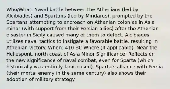 Who/What: Naval battle between the Athenians (led by Alcibiades) and Spartans (led by Mindarus), prompted by the Spartans attempting to encroach on Athenian colonies in Asia minor (with support from their Persian allies) after the Athenian disaster in Sicily caused many of them to defect. Alcibiades utilizes naval tactics to instigate a favorable battle, resulting in Athenian victory. When: 410 BC Where (if applicable): Near the Hellespont, north coast of Asia Minor Significance: Reflects on the new significance of naval combat, even for Sparta (which historically was entirely land-based). Sparta's alliance with Persia (their mortal enemy in the same century) also shows their adoption of military strategy.